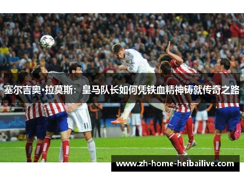 塞尔吉奥·拉莫斯：皇马队长如何凭铁血精神铸就传奇之路