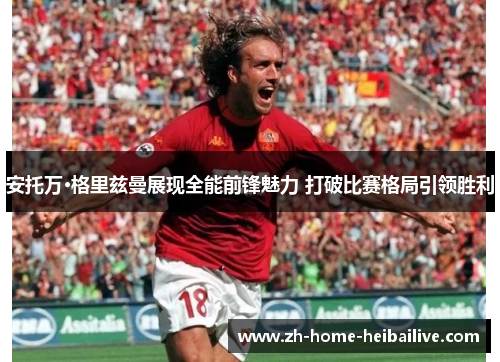 安托万·格里兹曼展现全能前锋魅力 打破比赛格局引领胜利