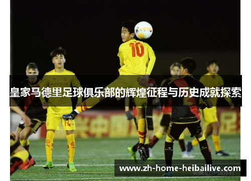 皇家马德里足球俱乐部的辉煌征程与历史成就探索