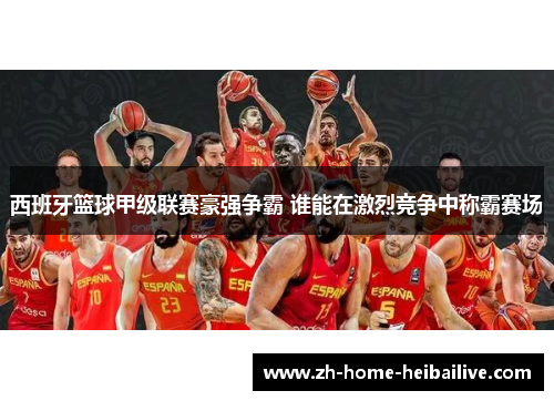 西班牙篮球甲级联赛豪强争霸 谁能在激烈竞争中称霸赛场