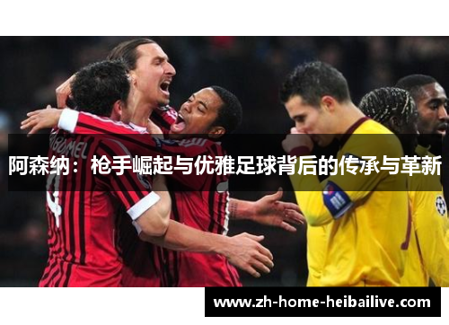 阿森纳:枪手崛起与优雅足球背后的传承与革新 阿森纳:枪手崛起与优雅足球背后的传承与革新