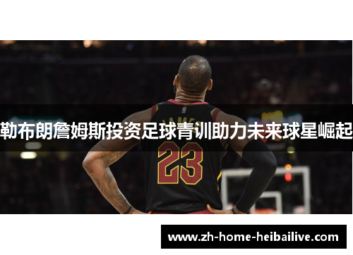 勒布朗詹姆斯投资足球青训助力未来球星崛起
