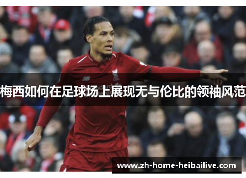 梅西如何在足球场上展现无与伦比的领袖风范