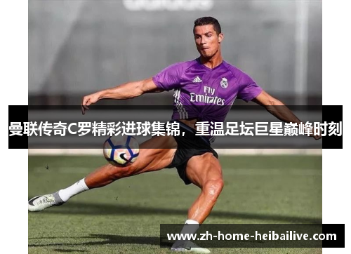 曼联传奇C罗精彩进球集锦，重温足坛巨星巅峰时刻